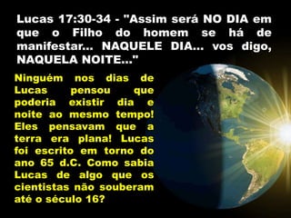Lucas 17:30-34 - "Assim será NO DIA em
que o Filho do homem se há de
manifestar... NAQUELE DIA... vos digo,
NAQUELA NOITE..."
Ninguém nos dias de
Lucas pensou que
poderia existir dia e
noite ao mesmo tempo!
Eles pensavam que a
terra era plana! Lucas
foi escrito em torno do
ano 65 d.C. Como sabia
Lucas de algo que os
cientistas não souberam
até o século 16?
 