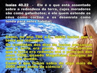Isaías 40.22 - Ele é o que está assentado
sobre a redondeza da terra, cujos moradores
são como gafanhotos; é ele quem estende os
céus como cortina e os desenrola como
tenda para neles habitar;
 