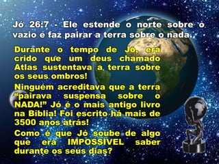 Jó 26:7 - Ele estende o norte sobre o
vazio e faz pairar a terra sobre o nada.
Durante o tempo de Jó, era
crido que um deus chamado
Atlas sustentava a terra sobre
os seus ombros!
Ninguém acreditava que a terra
“pairava suspensa sobre o
NADA!” Jó é o mais antigo livro
na Bíblia! Foi escrito há mais de
3500 anos atrás!
Como é que Jó soube de algo
que era IMPOSSÍVEL saber
durante os seus dias?
 