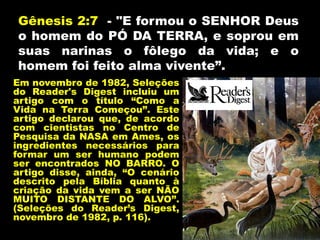 Gênesis 2:7 - "E formou o SENHOR Deus
o homem do PÓ DA TERRA, e soprou em
suas narinas o fôlego da vida; e o
homem foi feito alma vivente”.
Em novembro de 1982, Seleções
do Reader's Digest incluiu um
artigo com o título “Como a
Vida na Terra Começou”. Este
artigo declarou que, de acordo
com cientistas no Centro de
Pesquisa da NASA em Ames, os
ingredientes necessários para
formar um ser humano podem
ser encontrados NO BARRO. O
artigo disse, ainda, “O cenário
descrito pela Bíblia quanto à
criação da vida vem a ser NÃO
MUITO DISTANTE DO ALVO”.
(Seleções do Reader’s Digest,
novembro de 1982, p. 116).
 