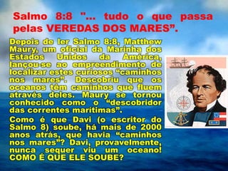 Salmo 8:8 "... tudo o que passa
pelas VEREDAS DOS MARES”.
Depois de ler Salmo 8:8, Matthew
Maury, um oficial da Marinha dos
Estados Unidos da América,
lançou-se ao empreendimento de
localizar estes curiosos “caminhos
nos mares”. Descobriu que os
oceanos têm caminhos que fluem
através deles. Maury se tornou
conhecido como o “descobridor
das correntes marítimas”.
Como é que Davi (o escritor do
Salmo 8) soube, há mais de 2000
anos atrás, que havia “caminhos
nos mares”? Davi, provavelmente,
nunca sequer viu um oceano!
COMO É QUE ELE SOUBE?
 