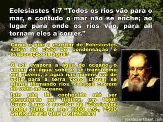 Eclesiastes 1:7 "Todos os rios vão para o
mar, e contudo o mar não se enche; ao
lugar para onde os rios vão, para ali
tornam eles a correr."
Como é que o escritor de Eclesiastes
sabia do ciclo de condensação e
evaporação da água?
O sol evapora a água do oceano, o
vapor da água sobe e se transforma
em nuvens, a água nas nuvens cai de
volta para a terra como chuva, se
ajunta formando rios, e estes correm
de volta ao oceano.
Isto não foi conhecido até ser
descoberto por Galileu, em 1630!
Como é que o escritor de Eclesiastes
soube disto no ano 1000 a.C., 2500
ANOS ANTES QUE A CIÊNCIA?!
 