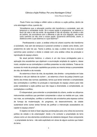 1
Ciência e Ação Política: Por uma Abordagem Críticai
Arlete Moysés Rodriguesii
Paulo Freire nos instiga a refletir sobre a ciência e a ação política, dentro de
uma abordagem crítica, quando diz:
“Acreditamos que a educação sozinha não transforma a sociedade, sem ela
tampouco a sociedade muda. Se a nossa opção é progressiva, se estamos a
favor da vida e não da morte, da equidade e não da injustiça, do direito e não
do arbítrio, da convivência com o diferente e não de sua negação, não temos
outro caminho se não viver a nossa opção. Encarná-la diminuindo, assim, a
distância entre o que dizemos e o que fazemosiii
”.
Parafraseando o autor, a análise crítica do urbano sozinha não transforma
a sociedade, mas sem ela tampouco é possível constituir a cidade como direito, com
predomínio do valor de uso. Teoria e prática, ou seja, a práxis nos leva a procurar
caminhos para construir o direito à cidade com uma análise critica da produção e
reprodução do espaço urbano.
No atual período histórico, o urbano é um dos locus privilegiados para a
aplicação dos excedentes que objetivam a acumulação ampliada do capital e, desse
modo, ampliam-se as contradições e conflitos presentes na vida cotidiana. Trata-se do
sucesso do modo de produção capitalista que produz ao mesmo tempo a precariedade
de vida, de trabalho e de moradia.
Ao estarmos a favor da vida, da equidade, dos direitos - conquistados em lutas
históricas e não por dádivas de outrem -, ao estarmos a favor da justiça (mesmo que
dentro dos limites das normas capitalista), temos que tentar entender a complexidade
das contradições e conflitos na produção e reprodução do espaço urbano para nele
poder estabelecer a ação política que não negue a diversidade, a complexidade, as
contradições e conflitos.
É indispensável, para entender a complexidade do urbano, avaliar se utilizamos
instrumentais analíticos que permitem compreender e atuar na medida em que, cada
vez mais, as contradições, conflitos e confrontos são encobertos pela espessa cortina
de fumaça da modernização, do progresso, do desenvolvimento, da cidade
sustentável entre outras tantas formas de justificar a intervenção avassaladora do
capital no espaço urbanoiv
.
O objetivo do texto é fazer algumas ponderações para uma crítica da economia
política da cidade e da urbanizaçãov
, tendo o fio condutor a propriedade da terra
urbana como um dos elementos constitutivos da cidadania desigual. Esse componente
- a propriedade da terra - não está explicitado em obras de alguns autores que tratam
do tema.
 