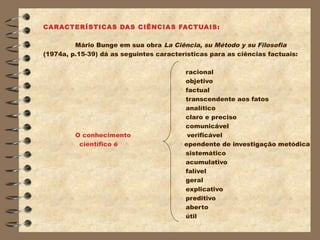 CARACTERÍSTICAS DAS CIÊNCIAS FACTUAIS:

         Mário Bunge em sua obra La Ciência, su Método y su Filosofia
(1974a, p.15-39) dá as seguintes características para as ciências factuais:

                                         racional
                                         objetivo
                                         factual
                                         transcendente aos fatos
                                         analítico
                                         claro e preciso
                                         comunicável
         O conhecimento                   verificável
          científico é                   ependente de investigação metódica
                                         sistemático
                                         acumulativo
                                         falível
                                         geral
                                         explicativo
                                         preditivo
                                         aberto
                                         útil
 