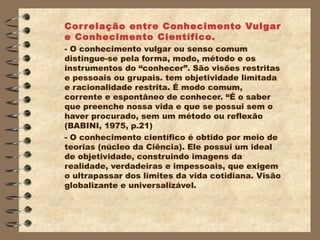 Cor r elação entr e Conhecimento Vulgar
e Conhecimento Científico.
- O conhecimento vulgar ou senso comum
distingue-se pela forma, modo, método e os
instrumentos do “conhecer”. São visões restritas
e pessoais ou grupais. tem objetividade limitada
e racionalidade restrita. É modo comum,
corrente e espontâneo de conhecer. “É o saber
que preenche nossa vida e que se possui sem o
haver procurado, sem um método ou reflexão
(BABINI, 1975, p.21)
- O conhecimento científico é obtido por meio de
teorias (núcleo da Ciência). Ele possui um ideal
de objetividade, construindo imagens da
realidade, verdadeiras e impessoais, que exigem
o ultrapassar dos limites da vida cotidiana. Visão
globalizante e universalizável.
 
