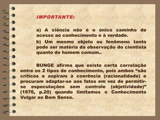 IMPORTANTE:

      a) A ciência não é o único caminho de
      acesso ao conhecimento e à verdade.
      b) Um mesmo objeto ou fenômeno tanto
      pode ser matéria da observação do cientista
      quanto do homem comum..

       BUNGE afirma que existe certa correlação
entre os 2 tipos de conhecimento, pois ambos “são
críticos e aspiram à coerência (racionalidade) e
procuram adaptar-se aos fatos em vez de permitir-
se especulações sem controle (objetividade)”
(1976, p.20) quando limitamos o Conhecimento
Vulgar ao Bom Senso.
 