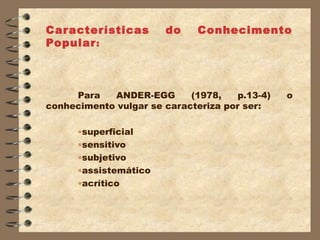 Car acterísticas       do     Conhecimento
Popular :



     Para   ANDER-EGG       (1978,    p.13-4)   o
conhecimento vulgar se caracteriza por ser:

      •superficial
      •sensitivo
      •subjetivo
      •assistemático
      •acrítico
 