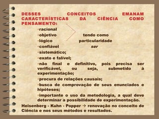 DESSES               CONCEITOS                 EMANAM
CARACTERÍSTICAS             DA       CIÊNCIA      COMO
PENSAMENTO:
       •racional
       •objetivo              tendo como
       •lógico              particularidade
       •confiável                 ser
       •sistemático;
       •exato e falível;
       •não final e definitivo, pois precisa ser
       verificável,      ou     seja,     submetido  à
       experimentação;
       •procura de relações causais;
       •busca de comprovação de seus enunciados e
       hipóteses;
       •importante o uso da metodologia, a qual deve
       determinar a possibilidade de experimentação.
Heisenberg - Kuhn - Popper  renovação no conceito de
Ciência e nos seus métodos e resultados.
 