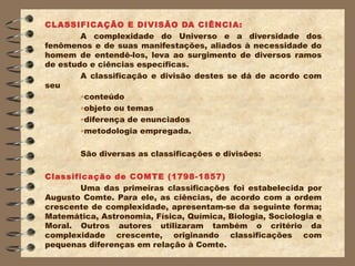 CLASSIFICAÇÃO E DIVISÃO DA CIÊNCIA:
        A complexidade do Universo e a diversidade dos
fenômenos e de suas manifestações, aliados à necessidade do
homem de entendê-los, leva ao surgimento de diversos ramos
de estudo e ciências específicas.
        A classificação e divisão destes se dá de acordo com
seu
        •conteúdo
        •objeto ou temas
        •diferença de enunciados
        •metodologia empregada.

        São diversas as classificações e divisões:

Classificação de COMTE (1798-1857)
        Uma das primeiras classificações foi estabelecida por
Augusto Comte. Para ele, as ciências, de acordo com a ordem
crescente de complexidade, apresentam-se da seguinte forma;
Matemática, Astronomia, Física, Química, Biologia, Sociologia e
Moral. Outros autores utilizaram também o critério da
complexidade crescente, originando classificações com
pequenas diferenças em relação à Comte.
 