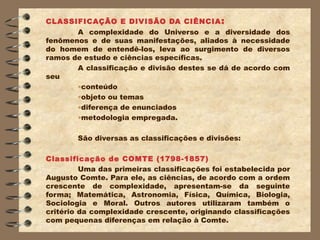 CLASSIFICAÇÃO E DIVISÃO DA CIÊNCIA :
       A complexidade do Universo e a diversidade dos
fenômenos e de suas manifestações, aliados à necessidade
do homem de entendê-los, leva ao surgimento de diversos
ramos de estudo e ciências específicas.
       A classificação e divisão destes se dá de acordo com
seu
       •conteúdo
       •objeto ou temas
       •diferença de enunciados
       •metodologia empregada.

        São diversas as classificações e divisões:

Classificação de COMTE (1798-1857)
         Uma das primeiras classificações foi estabelecida por
Augusto Comte. Para ele, as ciências, de acordo com a ordem
crescente de complexidade, apresentam-se da seguinte
forma; Matemática, Astronomia, Física, Química, Biologia,
Sociologia e Moral. Outros autores utilizaram também o
critério da complexidade crescente, originando classificações
com pequenas diferenças em relação à Comte.
 
