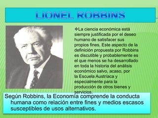 Según Robbins, la Economía comprende la conducta
humana como relación entre fines y medios escasos
susceptibles de usos alternativos.
La ciencia económica está
siempre justificada por el deseo
humano de satisfacer sus
propios fines. Este aspecto de la
definición propuesta por Robbins
es discutible y probablemente es
el que menos se ha desarrollado
en toda la historia del análisis
económico salvo, acaso, por
la Escuela Austríaca y
especialmente para la
producción de otros bienes y
servicios.
 