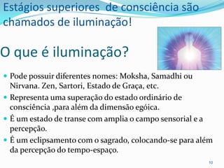 Estágios superiores de consciência são
chamados de iluminação!

O que é iluminação?
 Pode possuir diferentes nomes: Moksha, Samadhi ou
  Nirvana. Zen, Sartori, Estado de Graça, etc.
 Representa uma superação do estado ordinário de
  consciência ,para além da dimensão egóica.
 É um estado de transe com amplia o campo sensorial e a
  percepção.
 É um eclipsamento com o sagrado, colocando-se para além
  da percepção do tempo-espaço.
                                                       10
 