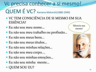Vc precisa conhecer a si mesmo!
QUEM É VC? Ramana Maharshi(1880-1949)
 VC TEM CONSCIÊNCIA DE SI MESMO EM SUA
  ESSÊNCIA?
                                            Silencie sua
 Eu não sou meu nome...                       mente!
 Eu não sou meu trabalho ou profissão...
 Eu não sou meus bens...
 Eu não sou meus títulos...
 Eu não sou minhas relações...
 Eu não sou meu corpo....
 Eu não sou minhas emoções...
 Eu não sou minha mente...
 QUEM SOU EU?
                                                           14
 