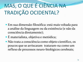 MAS, O QUE É CIÊNCIA NA
TRADIÇÃO OCIDENTAL?
 Em sua dimensão filosófica: está mais voltada para
  a análise da linguagem ou da existência (e não da
  consciência diretamente);
 É materialista, objetiva e metódica;
 Não trata a consciência como objeto científico, os
  poucos que se arriscaram trataram-na como um
 reflexo de processos neuro-biológicos cerebrais;


                                                       19
 