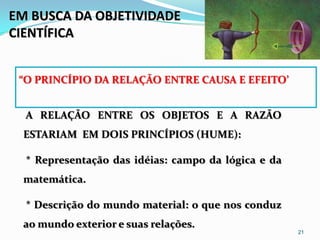 EM BUSCA DA OBJETIVIDADE
CIENTÍFICA


 “O PRINCÍPIO DA RELAÇÃO ENTRE CAUSA E EFEITO’


  A RELAÇÃO ENTRE OS OBJETOS E A RAZÃO
  ESTARIAM EM DOIS PRINCÍPIOS (HUME):

  * Representação das idéias: campo da lógica e da
  matemática.

  * Descrição do mundo material: o que nos conduz
  ao mundo exterior e suas relações.
                                                     21
 