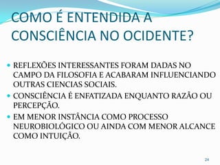 COMO É ENTENDIDA A
CONSCIÊNCIA NO OCIDENTE?
 REFLEXÕES INTERESSANTES FORAM DADAS NO
  CAMPO DA FILOSOFIA E ACABARAM INFLUENCIANDO
  OUTRAS CIENCIAS SOCIAIS.
 CONSCIÊNCIA É ENFATIZADA ENQUANTO RAZÃO OU
  PERCEPÇÃO.
 EM MENOR INSTÂNCIA COMO PROCESSO
  NEUROBIOLÓGICO OU AINDA COM MENOR ALCANCE
  COMO INTUIÇÃO.

                                           24
 