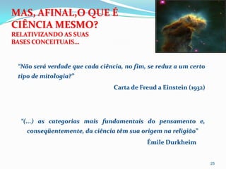 MAS, AFINAL,O QUE É
CIÊNCIA MESMO?
RELATIVIZANDO AS SUAS
BASES CONCEITUAIS...


 “Não será verdade que cada ciência, no fim, se reduz a um certo
 tipo de mitologia?”
                                 Carta de Freud a Einstein (1932)




  “(...) as categorias mais fundamentais do pensamento e,
    conseqüentemente, da ciência têm sua origem na religião”
                                            Émile Durkheim


                                                                    25
 