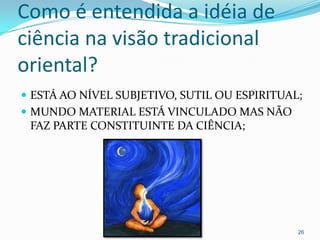 Como é entendida a idéia de
ciência na visão tradicional
oriental?
 ESTÁ AO NÍVEL SUBJETIVO, SUTIL OU ESPIRITUAL;
 MUNDO MATERIAL ESTÁ VINCULADO MAS NÃO
 FAZ PARTE CONSTITUINTE DA CIÊNCIA;




                                              26
 