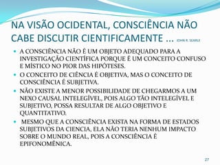 NA VISÃO OCIDENTAL, CONSCIÊNCIA NÃO
CABE DISCUTIR CIENTIFICAMENTE ...            JOHN R. SEARLE


 A CONSCIÊNCIA NÃO É UM OBJETO ADEQUADO PARA A
  INVESTIGAÇÃO CIENTÍFICA PORQUE É UM CONCEITO CONFUSO
  E MÍSTICO NO PIOR DAS HIPÓTESES.
 O CONCEITO DE CIÊNCIA É OBJETIVA, MAS O CONCEITO DE
  CONSCIÊNCIA É SUBJETIVA.
 NÃO EXISTE A MENOR POSSIBILIDADE DE CHEGARMOS A UM
  NEXO CAUSAL INTELEGÍVEL, POIS ALGO TÃO INTELEGÍVEL E
  SUBJETIVO, POSSA RESULTAR DE ALGO OBJETIVO E
  QUANTITATIVO.
 MESMO QUE A CONSCIÊNCIA EXISTA NA FORMA DE ESTADOS
  SUBJETIVOS DA CIENCIA, ELA NÃO TERIA NENHUM IMPACTO
  SOBRE O MUNDO REAL, POIS A CONSCIÊNCIA É
  EPIFONOMÊNICA.

                                                              27
 