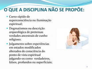 O QUE A DISCIPLINA NÃO SE PROPÕE:
 Curso rápido de
  superconsciência ou iluminação
  espiritual;
 Dogmatismos ou descrição
  arqueológica de pretensas
  verdades ancestrais de cunho
  religioso;
 Julgamento sobre experiências
  em estados modificados
  alterados de consciência do
  ponto de vista espiritual
  julgando-os como verdadeiros,
  falsos, profundos ou superficiais;
                                       3
 
