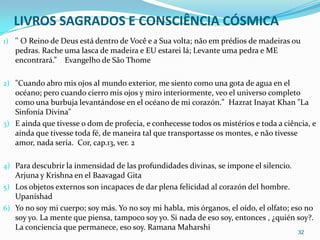 LIVROS SAGRADOS E CONSCIÊNCIA CÓSMICA
1) '' O Reino de Deus está dentro de Você e a Sua volta; não em prédios de madeiras ou
   pedras. Rache uma lasca de madeira e EU estarei lá; Levante uma pedra e ME
   encontrará.” Evangelho de São Thome

2) "Cuando abro mis ojos al mundo exterior, me siento como una gota de agua en el
   océano; pero cuando cierro mis ojos y miro interiormente, veo el universo completo
   como una burbuja levantándose en el océano de mi corazón." Hazrat Inayat Khan "La
   Sinfonía Divina"
3) E ainda que tivesse o dom de profecia, e conhecesse todos os mistérios e toda a ciência, e
   ainda que tivesse toda fé, de maneira tal que transportasse os montes, e não tivesse
   amor, nada seria. Cor, cap.13, ver. 2

4) Para descubrir la inmensidad de las profundidades divinas, se impone el silencio.
   Arjuna y Krishna en el Baavagad Gita
5) Los objetos externos son incapaces de dar plena felicidad al corazón del hombre.
   Upanishad
6) Yo no soy mi cuerpo; soy más. Yo no soy mi habla, mis órganos, el oído, el olfato; eso no
   soy yo. La mente que piensa, tampoco soy yo. Si nada de eso soy, entonces , ¿quién soy?.
   La conciencia que permanece, eso soy. Ramana Maharshi
                                                                                       32
 