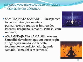 EIS ALGUMAS TÉCNICAS DE ASCETISMO E
   CONSCIÊNCIA CÓSMICA:


 SAMPRAJNATA SAMADHI – Desaparece
  todas as flutuações mentais,
  permanecendo apenas as impressões
  latentes. (Pequeno Samadhi/samashi com
  semente).
 ASSAMPRAJNATA SAMADHI -– é um
  Samadhi elevado em que em que o yogin
  atinge o Jiva-mukta, e o ser está
  totalmente incondicionado. (grande
  samadhi/samadhi sem semente)


                                           33
 