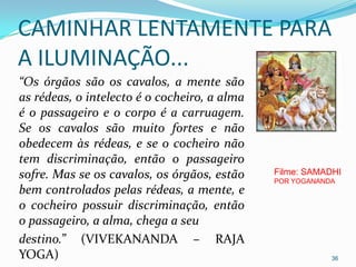 CAMINHAR LENTAMENTE PARA
A ILUMINAÇÃO...
“Os órgãos são os cavalos, a mente são
as rédeas, o intelecto é o cocheiro, a alma
é o passageiro e o corpo é a carruagem.
Se os cavalos são muito fortes e não
obedecem às rédeas, e se o cocheiro não
tem discriminação, então o passageiro
sofre. Mas se os cavalos, os órgãos, estão    Filme: SAMADHI
                                              POR YOGANANDA
bem controlados pelas rédeas, a mente, e
o cocheiro possuir discriminação, então
o passageiro, a alma, chega a seu
destino.” (VIVEKANANDA – RAJA
YOGA)                                                     36
 