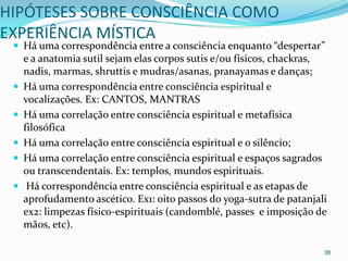 HIPÓTESES SOBRE CONSCIÊNCIA COMO
EXPERIÊNCIA MÍSTICA
  Há uma correspondência entre a consciência enquanto “despertar”
     e a anatomia sutil sejam elas corpos sutis e/ou físicos, chackras,
     nadis, marmas, shruttis e mudras/asanas, pranayamas e danças;
    Há uma correspondência entre consciência espiritual e
     vocalizações. Ex: CANTOS, MANTRAS
    Há uma correlação entre consciência espiritual e metafísica
     filosófica
    Há uma correlação entre consciência espiritual e o silêncio;
    Há uma correlação entre consciência espiritual e espaços sagrados
     ou transcendentais. Ex: templos, mundos espirituais.
     Há correspondência entre consciência espiritual e as etapas de
     aprofudamento ascético. Ex1: oito passos do yoga-sutra de patanjali
     ex2: limpezas físico-espirituais (candomblé, passes e imposição de
     mãos, etc).

                                                                       38
 