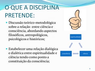 O QUE A DISCIPLINA
PRETENDE:
 Discussão teórico-metodológica
 sobre a relação entre ciência e
 consciência, abordando aspectos
 filosóficos, antropológicos,                        espiritualidade
 psicológicos e históricos;

 Estabelecer uma relação dialógica
 e dialética entre espiritualidade e   consciência                     ciência

 ciência tendo como ponto a
 constituição da consciência;

                                                                                 4
 