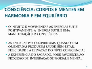 CONSCIÊNCIA: CORPOS E MENTES EM
HARMONIA E EM EQUILÍBRIO

 O INTUITO É MOVIMENTAR AS ENERGIAS SUTIS
 POSITIVAMENTE; A ENERGIA SUTIL É UMA
 MANIFESTAÇÃO DA CONSCIÊNCIA;

 AS ENERGIAS PSICO-ESPIRITUAIS QUANDO BEM
  ORIENTADAS PRODUZEM SAÚDE, BEM-ESTAR,
  FELICIDADE E A ELEVAÇÃO DO NÍVEL CONSCIENCIAL
 A EXPERIÊNCIA DO SAGRADO, PODE FAVORECER AO
  PROCESSO DE INTEGRAÇÃO SENSORIAL E MENTAL

                                                  46
 