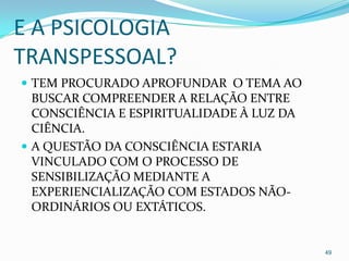 E A PSICOLOGIA
TRANSPESSOAL?
 TEM PROCURADO APROFUNDAR O TEMA AO
  BUSCAR COMPREENDER A RELAÇÃO ENTRE
  CONSCIÊNCIA E ESPIRITUALIDADE À LUZ DA
  CIÊNCIA.
 A QUESTÃO DA CONSCIÊNCIA ESTARIA
  VINCULADO COM O PROCESSO DE
  SENSIBILIZAÇÃO MEDIANTE A
  EXPERIENCIALIZAÇÃO COM ESTADOS NÃO-
  ORDINÁRIOS OU EXTÁTICOS.


                                           49
 