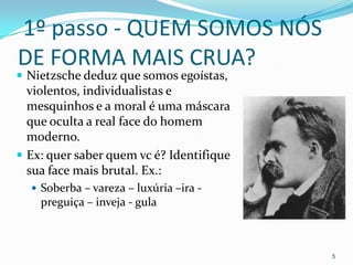 1º passo - QUEM SOMOS NÓS
DE FORMA MAIS CRUA?
 Nietzsche deduz que somos egoístas,
  violentos, individualistas e
  mesquinhos e a moral é uma máscara
  que oculta a real face do homem
  moderno.
 Ex: quer saber quem vc é? Identifique
  sua face mais brutal. Ex.:
   Soberba – vareza – luxúria –ira -
    preguiça – inveja - gula



                                          5
 