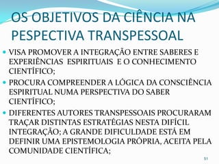 OS OBJETIVOS DA CIÊNCIA NA
  PESPECTIVA TRANSPESSOAL
 VISA PROMOVER A INTEGRAÇÃO ENTRE SABERES E
  EXPERIÊNCIAS ESPIRITUAIS E O CONHECIMENTO
  CIENTÍFICO;
 PROCURA COMPREENDER A LÓGICA DA CONSCIÊNCIA
  ESPIRITUAL NUMA PERSPECTIVA DO SABER
  CIENTÍFICO;
 DIFERENTES AUTORES TRANSPESSOAIS PROCURARAM
  TRAÇAR DISTINTAS ESTRATÉGIAS NESTA DIFÍCIL
  INTEGRAÇÃO; A GRANDE DIFICULDADE ESTÁ EM
  DEFINIR UMA EPISTEMOLOGIA PRÓPRIA, ACEITA PELA
  COMUNIDADE CIENTÍFICA;
                                               51
 