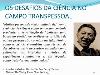 OS DESAFIOS DA CIÊNCIA NO
 CAMPO TRANSPESSOAL
“Muitas pessoas de visão limitada definem a
essência da ciência como sendo um controle
prudente, uma validação de hipóteses, uma
busca no sentido de verificar-se as idéias de
outras pessoas são corretas ou tido. Porém,
como a ciência é também uma técnica de
descobertas, seria necessário aprender como
estimular as intuições e visões de
experiências culminantes e, em seguida,
como tratá-las enquanto dados.”

 Abraham Maslow, The Farther Reaches of Human
  Nature, The Viking Press, Nova York, 1971      52
 