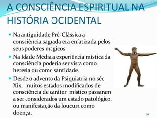 A CONSCIÊNCIA ESPIRITUAL NA
HISTÓRIA OCIDENTAL
 Na antiguidade Pré-Clássica a
  consciência sagrada era enfatizada pelos
  seus poderes mágicos.
 Na Idade Média a experiência mística da
  consciência poderia ser vista como
  heresia ou como santidade.
 Desde o advento da Psiquiatria no séc.
  Xix, muitos estados modificados de
  consciência de caráter místico passaram
  a ser considerados um estado patológico,
  ou manifestação da loucura como
  doença.                                    54
 