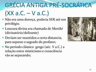 GRÉCIA ANTIGA PRÉ-SOCRÁTICA
 (XX a.C. – V a.C.)
 Não era uma doença, poderia SER até um
  privilégio.
 Loucura divina era chamada de Maniké
  (divinatório/delirante)
 Deviam ser mantidos a certa distancia,
  para separar o sagrado do profano;
 No período clássico grego (séc. V a.C.) a
  relação entre misticismo e consciência
  vão se separando;



                                              55
 
