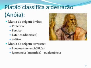 Platão classifica a desrazão
(Anóia):
 Mania de origem divina:
   Profético
   Poético
   Extático (dionísico)
   erótico
 Mania de origem terrestre:
   Loucura (melanchólikós)
   Ignorancia (amanthia) – ou demência



                                          57
 