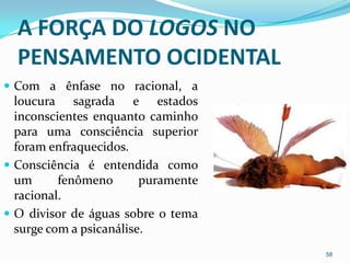 A FORÇA DO LOGOS NO
  PENSAMENTO OCIDENTAL
 Com a ênfase no racional, a
  loucura sagrada e estados
  inconscientes enquanto caminho
  para uma consciência superior
  foram enfraquecidos.
 Consciência é entendida como
  um      fenômeno       puramente
  racional.
 O divisor de águas sobre o tema
  surge com a psicanálise.
                                     58
 