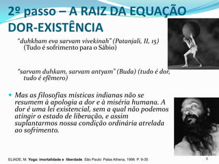 2º passo – A RAIZ DA EQUAÇÃO
DOR-EXISTÊNCIA
     “duhkham eva sarvam vivekinah” (Patanjali, II, 15)
       (Tudo é sofrimento para o Sábio)


     “sarvam duhkam, sarvam antyam” (Buda) (tudo é dor,
       tudo é efêmero)

 Mas as filosofias místicas indianas não se
   resumem à apologia a dor e à miséria humana. A
   dor é uma lei existencial, sem a qual não podemos
   atingir o estado de liberação, e assim
   suplantarmos nossa condição ordinária atrelada
   ao sofrimento.


ELIADE, M. Yoga: imortalidade e liberdade. Sâo Paulo: Palas Athena, 1996. P. 9-35   6
 
