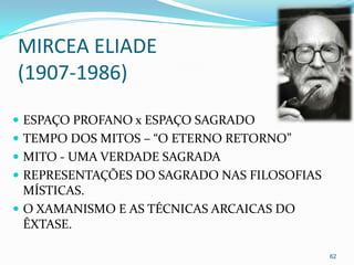 MIRCEA ELIADE
(1907-1986)

 ESPAÇO PROFANO x ESPAÇO SAGRADO
 TEMPO DOS MITOS – “O ETERNO RETORNO”
 MITO - UMA VERDADE SAGRADA
 REPRESENTAÇÕES DO SAGRADO NAS FILOSOFIAS
  MÍSTICAS.
 O XAMANISMO E AS TÉCNICAS ARCAICAS DO
  ÊXTASE.

                                             62
 