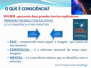 O QUE É CONSCIÊNCIA?
WILBER apresenta duas grandes teorias explicativas:
PRIMEIRO MODELO EXPLICATIVO:
 É A CONSCIÊNCIA COMO ESPECTRO


                   VISÃO            VISÃO
                 OCIDENTAL         ORIENTAL



   EGO – compreende nosso papel, a imagem que temos de
    nós mesmos;
   EXISTENCIAL – é o referente sensorial de nossa auto-
    imagem;
   MENTAL – é a consciência mística que se identifica com o
    universo.
                                    Livro “O espectro da consciência”
                                                                  65
 