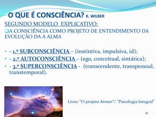 O QUE É CONSCIÊNCIA? K. WILBER
SEGUNDO MODELO EXPLICATIVO:
A CONSCIÊNCIA COMO PROJETO DE ENTENDIMENTO DA
EVOLUÇÃO DA A ALMA

• - 1.º SUBCONSCIÊNCIA – (instintiva, impulsiva, id);
• - 2.º AUTOCONSCIÊNCIA – (ego, conceitual, sintática);
• - 3.º SUPERCONSCIÊNCIA - (transcendente, transpessoal,
 transtemporal).




                       Livro: “O projeto Atman”/ “Psicologia Integral”

                                                                 66
 