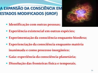A EXPANSÃO DA CONSCIÊNCIA EM
ESTADOS MODIFICADOS (GROF)

   Identificação com outras pessoas;

   Experiência existencial em outras espécies;

   Experimentação da consciência enquanto biosfera;

   Experienciação da consciência enquanto matéria
   inanimada e como processo inorgânico;

   Gaia: experiência da consciência planetária;

   Dissolução das fronteiras física e temporais.

                                                       71
 