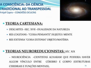 A CONSCIÊNCIA: DA CIÊNCIA
TRADICIONAL AO TRANSPESSOAL
Fritjof Capra – CONEXÕES OCULTAS



   TEORIA CARTESIANA:
      DESCARTES –SEC. XVII –DUALIDADE DA NATUREZA

      RES COGITANS –”COISA PENSANTE”/SUJEITO/ MENTE

      RES EXTENSA “COISA EXTENSA” OBJETO/MATÉRIA




   TEORIAS NEUROREDUCIONISTAS: SÉC. XIX
        – NEUROCIÊNCIA -CIENTISTAS ACHARAM QUE PODERIA HAVER
        ALGUM VÍNCULO ENTRE        CÉREBRO E CORPO (ESTRUTURAS
        CEREBRAIS E FUNÇÕES MENTAIS).                     74
 