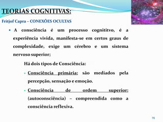 TEORIAS COGNITIVAS:
Fritjof Capra – CONEXÕES OCULTAS

    A   consciência é um processo cognititvo, é a
     experiência vivida, manifesta-se em certos graus de
     complexidade, exige um cérebro e um sistema
     nervoso superior;

          Há dois tipos de Consciência:

             Consciência primária: são mediados pela
              percepção, sensação e emoção.

             Consciência       de     ordem   superior:
              (autoconsciência) – compreendida como a
              consciência reflexiva.

                                                           76
 