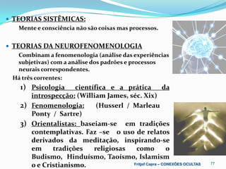  TEORIAS SISTÊMICAS:
   Mente e consciência não são coisas mas processos.


 TEORIAS DA NEUROFENOMENOLOGIA
  Combinam a fenomenologia (análise das experiências
  subjetivas) com a análise dos padrões e processos
  neurais correspondentes.
 Há três correntes:
   1) Psicologia    científica e a prática            da
      introspecção: (William James, séc. Xix)
   2) Fenomenologia:       (Husserl / Marleau
      Ponty / Sartre)
   3) Orientalistas: baseiam-se em tradições
      contemplativas. Faz –se o uso de relatos
      derivados da meditação, inspirando-se
      em     tradições    religiosas   como             o
      Budismo, Hinduísmo, Taoísmo, Islamism
      o e Cristianismo.               Fritjof Capra – CONEXÕES OCULTAS   77
 