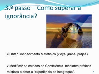 3.º passo – Como superar a
ignorância?




Obter Conhecimento Metafísico (vidya, jnana, prajna).


Modificar os estados de Consciência mediante práticas
místicas e obter a “experiência de integração”.          8
 