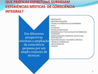 QUE PRÁTICAS ESPIRITUAIS SUBSIDIAM
EXPERIÊNCIAS MÍSTICAS DE CONSCIÊNCIA
INTEGRAL?
                               •   MEDITAÇÃO
                               •   MANTRAS/ORAÇÕES
                               •   TÉCNICAS ENERGÉTICAS (TANTRISMO)
                               •   YOGA
                               •   AYURVEDA
                               •   DEVOÇÃO RELIGIOSA
                               •   REPRODUÇÃO E VISUALIZAÇÃO DE SÍMBOLOS
           Em diferentes           SAGRADOS
                               •   ARTES SAGRADAS (DESENHO, ESCULTURA,
            perspectivas           PINTURA,ETC)
                               •   RACIONALIZAÇÃO FILOSÓFICA MÍSTICA
       orientais a ampliação   •   TÉCNICAS XAMÂNICAS
          da consciência       •
                               •
                                   ARTES MARCIAIS
                                   DANÇAS
         perpassa por um
        amplo conjunto de
             técnicas:



                                                                           9
 
