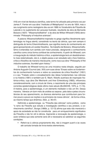 118                                                                    Paulo Gomes Lima




416) em nível de literatura científica, este termo foi utilizado pela primeira vez por
James F. Ferrier em sua obra “Institutes of Metaphysics” no ano de 1854, mas o
seu surgimento como neologismo deu-se em 1886 no Vocabulário de Filosofia de
Lalande e no suplemento do Larousse Ilustrado, resultante da obra de Bernardo
Bolzano (1837) “Wissenschaftslehre” e da obra de Willian Whewell (1840) deno-
minada “Philosophy of inductive sciences”.
      A palavra Wissenschaftslehre inspirada no grego significa literalmente epis-
temologia na língua alemã, consistindo na teoria da ciência, que nem sempre é
distinguida do termo Erkenntnistheorie, que significa teoria do conhecimento em
geral apresentando um caráter filosófico. No trabalho de Bolzano, Wissenschafts-
lehre é entendida num sentido com maior precisão, designando o conhecimento
científico como única forma confiável de conhecimento. A partir de Whewell, com
a inauguração do método histórico-crítico, a epistemologia terá um desdobramen-
to mais sistematizado, isto é, o objeto passa a ser estudado sob o foco histórico,
crítico e filosófico de maneira interatuante, como reza sua obra “Philosophy of the
inductive sciences, founded upon history.”
     O trabalho de Whewell tornou-se uma iniciativa nesta direção, seguido por
Antoine Augustin Cournot (séc. XIX) com suas obras “Ensaio sobre os fundamen-
tos do conhecimento humano e sobre os caracteres da crítica filosófica” (1851)
e o seu “Tratado sobre o encadeamento das ideias fundamentais nas ciências
e na história (1861) e também por E. Mach, filósofo austríaco de inspiração his-
tórica-crítica, cuja obra Die Mechanik und ihrer Entwicklung (1883), influenciou
consideravelmente, com o círculo de Viena, o nascimento de uma das principais
correntes epistemológicas deste último meio século (BLANCHÉ, 1975, p. 11-15).
A história, para a epistemologia, é um elemento mediador e não um fim. Dessa
maneira, “oferece um bom meio de análise ao separar, pela data e pelas circuns-
tâncias do seu aparecimento, os diversos elementos que contribuíram para for-
mar pouco a pouco as noções e os princípios da nossa ciência”, de forma crítica,
ao mesmo tempo que dinâmica. (Ibid., p. 46-47)
     Definindo a epistemologia ou “Filosofia das ciências” como prefere, como
“o ramo da Filosofia que estuda a investigação científica e seu produto, o co-
nhecimento científico”, Bunge (1980b, p. 12-13) afirma que esta não merecerá o
apoio da sociedade se não for constituída para um enriquecimento significativo
da Filosofia e não for útil à ciência. Aspirando a renovação da epistemologia, o
autor enfatiza que esta somente será útil e necessária se satisfizer as seguintes
condições:
      •   Referir-se à ciência propriamente dita, não à imagem pueril e às vezes
          até caricata tomada de livros-textos elementares;



QUAESTIO, Sorocaba, SP, v. 12, p. 109-138, nov. 2010
 