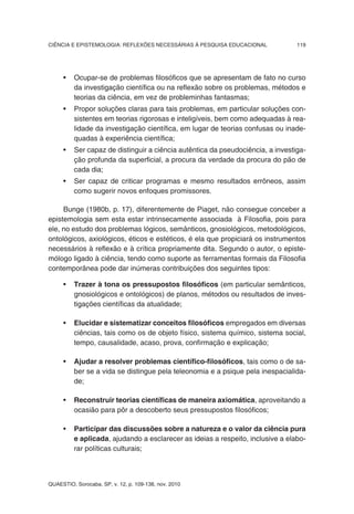 CIÊNCIA E EPISTEMOLOGIA: REFLEXÕES NECESSÁRIAS À PESQUISA EDUCACIONAL            119




     •    Ocupar-se de problemas filosóficos que se apresentam de fato no curso
          da investigação científica ou na reflexão sobre os problemas, métodos e
          teorias da ciência, em vez de probleminhas fantasmas;
     •    Propor soluções claras para tais problemas, em particular soluções con-
          sistentes em teorias rigorosas e inteligíveis, bem como adequadas à rea-
          lidade da investigação científica, em lugar de teorias confusas ou inade-
          quadas à experiência científica;
     •    Ser capaz de distinguir a ciência autêntica da pseudociência, a investiga-
          ção profunda da superficial, a procura da verdade da procura do pão de
          cada dia;
     •    Ser capaz de criticar programas e mesmo resultados errôneos, assim
          como sugerir novos enfoques promissores.

     Bunge (1980b, p. 17), diferentemente de Piaget, não consegue conceber a
epistemologia sem esta estar intrinsecamente associada à Filosofia, pois para
ele, no estudo dos problemas lógicos, semânticos, gnosiológicos, metodológicos,
ontológicos, axiológicos, éticos e estéticos, é ela que propiciará os instrumentos
necessários à reflexão e à crítica propriamente dita. Segundo o autor, o episte-
mólogo ligado à ciência, tendo como suporte as ferramentas formais da Filosofia
contemporânea pode dar inúmeras contribuições dos seguintes tipos:

     •    Trazer à tona os pressupostos filosóficos (em particular semânticos,
          gnosiológicos e ontológicos) de planos, métodos ou resultados de inves-
          tigações científicas da atualidade;

     •    Elucidar e sistematizar conceitos filosóficos empregados em diversas
          ciências, tais como os de objeto físico, sistema químico, sistema social,
          tempo, causalidade, acaso, prova, confirmação e explicação;

     •    Ajudar a resolver problemas científico-filosóficos, tais como o de sa-
          ber se a vida se distingue pela teleonomia e a psique pela inespacialida-
          de;

     •    Reconstruir teorias científicas de maneira axiomática, aproveitando a
          ocasião para pôr a descoberto seus pressupostos filosóficos;

     •    Participar das discussões sobre a natureza e o valor da ciência pura
          e aplicada, ajudando a esclarecer as ideias a respeito, inclusive a elabo-
          rar políticas culturais;



QUAESTIO, Sorocaba, SP, v. 12, p. 109-138, nov. 2010
 